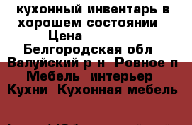 кухонный инвентарь в хорошем состоянии › Цена ­ 57 000 - Белгородская обл., Валуйский р-н, Ровное п. Мебель, интерьер » Кухни. Кухонная мебель   